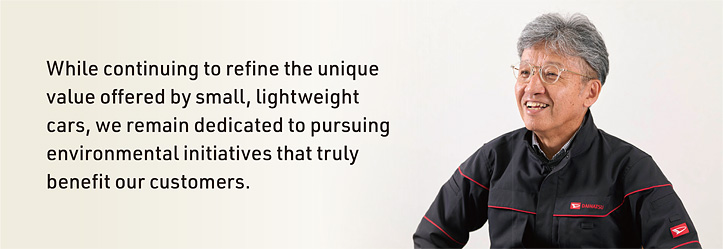 While continuing to refine the unique value offered by small, lightweight cars, we remain dedicated to pursuing environmental initiatives that truly benefit our customers.