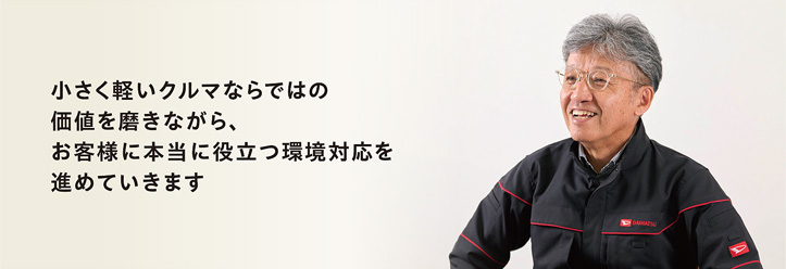 小さく軽いクルマならではの 価値を磨きながら、 お客様に本当に役立つ環境対応を 進めていきます